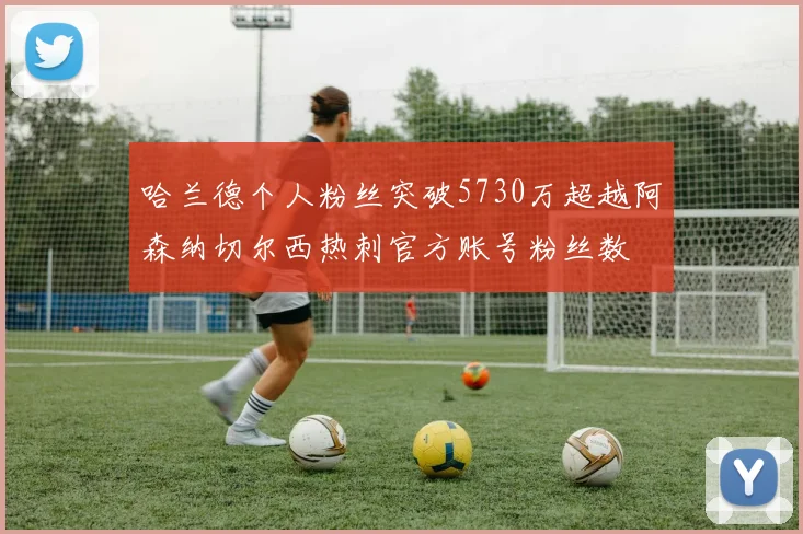 哈兰德个人粉丝突破5730万超越阿森纳切尔西热刺官方账号粉丝数
