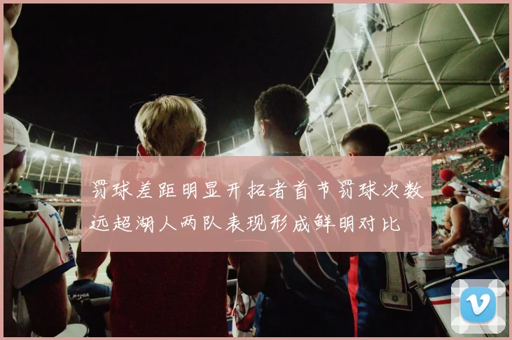 罚球差距明显开拓者首节罚球次数远超湖人两队表现形成鲜明对比