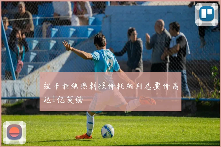 纽卡拒绝热刺报价托纳利总要价高达1亿英镑