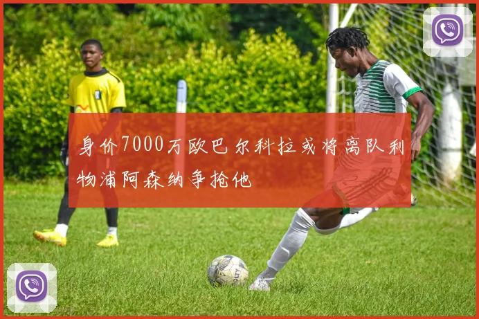 身价7000万欧巴尔科拉或将离队利物浦阿森纳争抢他