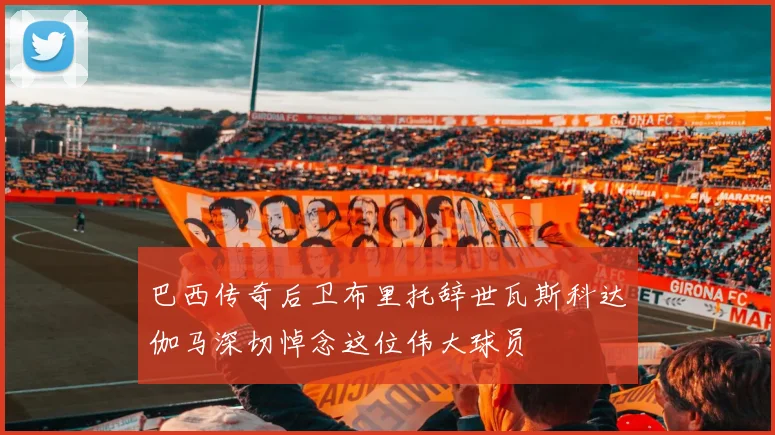 巴西传奇后卫布里托辞世瓦斯科达伽马深切悼念这位伟大球员