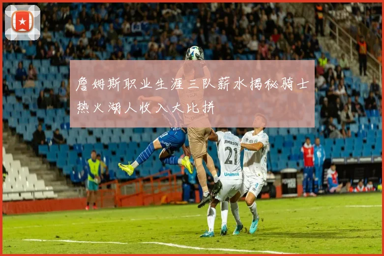詹姆斯职业生涯三队薪水揭秘骑士热火湖人收入大比拼