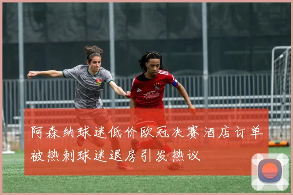 阿森纳球迷低价欧冠决赛酒店订单被热刺球迷退房引发热议
