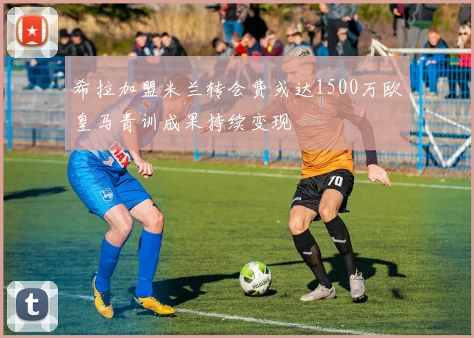 希拉加盟米兰转会费或达1500万欧皇马青训成果持续变现