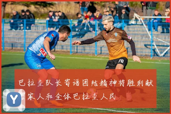 巴拉圭队长寄语团结精神将胜利献给家人和全体巴拉圭人民