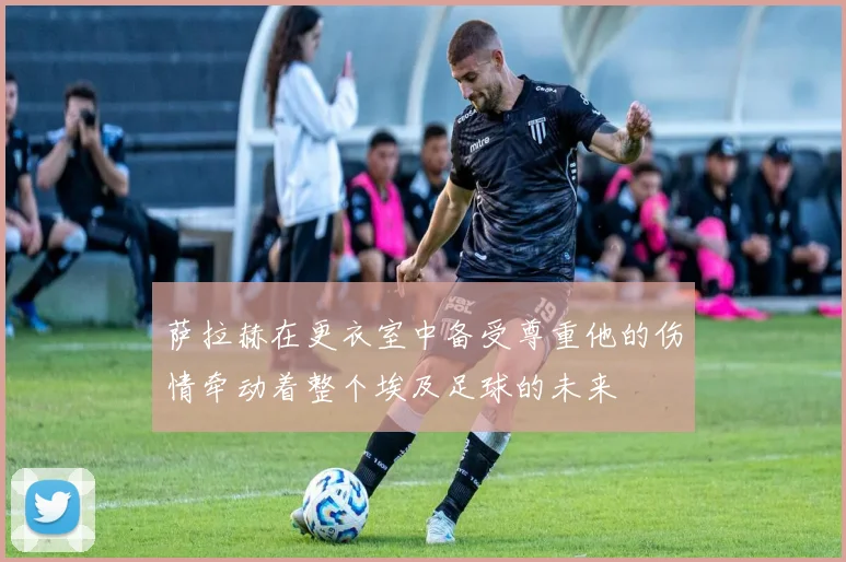 萨拉赫在更衣室中备受尊重他的伤情牵动着整个埃及足球的未来