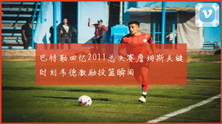 巴特勒回忆2011总决赛詹姆斯关键时刻韦德激励投篮瞬间