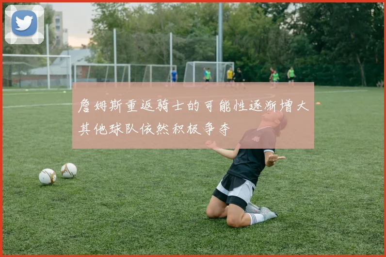 詹姆斯重返骑士的可能性逐渐增大其他球队依然积极争夺