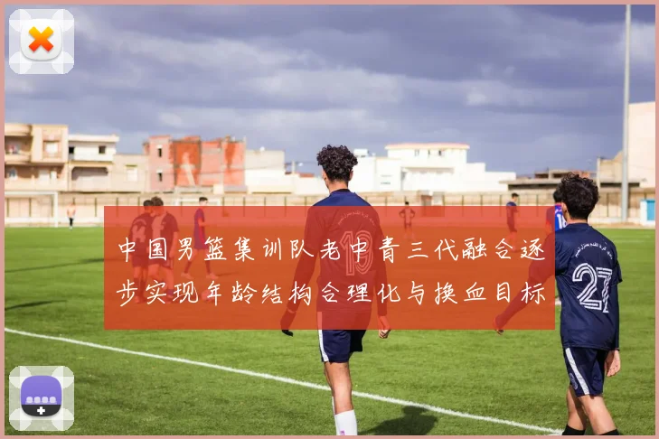 中国男篮集训队老中青三代融合逐步实现年龄结构合理化与换血目标