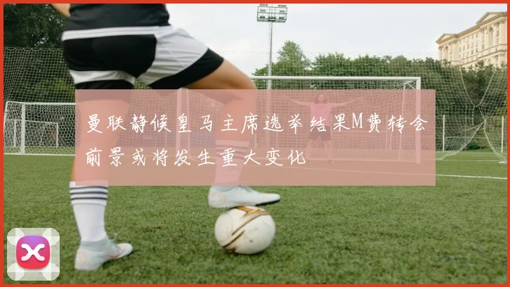 曼联静候皇马主席选举结果M费转会前景或将发生重大变化