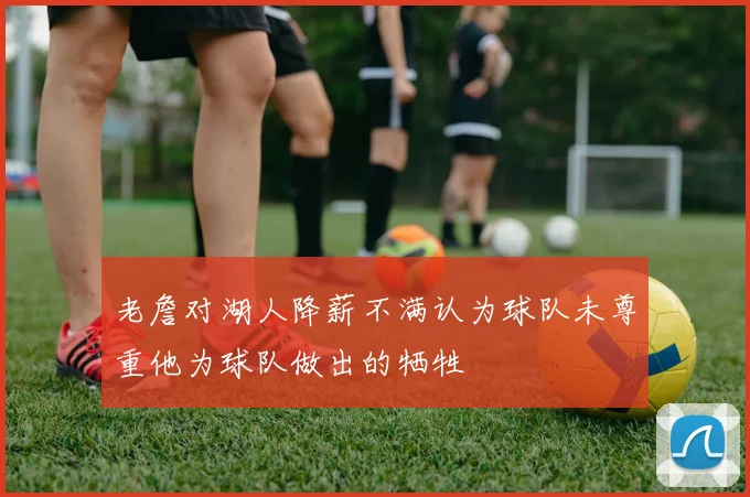 老詹对湖人降薪不满认为球队未尊重他为球队做出的牺牲